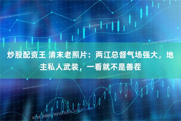 炒股配资王 清末老照片：两江总督气场强大，地主私人武装，一看就不是善茬