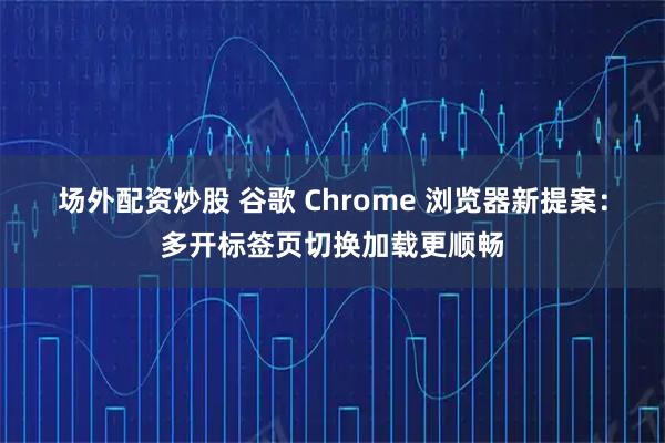 场外配资炒股 谷歌 Chrome 浏览器新提案：多开标签页切换加载更顺畅