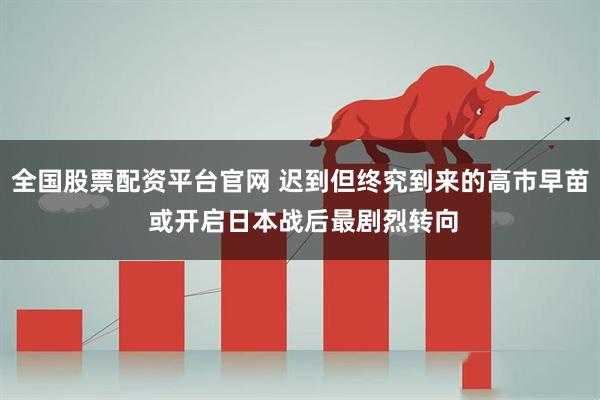 全国股票配资平台官网 迟到但终究到来的高市早苗 或开启日本战后最剧烈转向