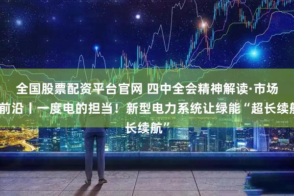 全国股票配资平台官网 四中全会精神解读·市场最前沿丨一度电的担当！新型电力系统让绿能“超长续航”