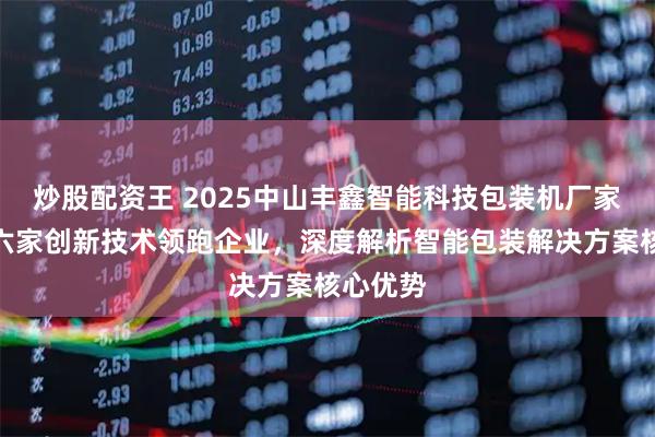 炒股配资王 2025中山丰鑫智能科技包装机厂家推荐：六家创新技术领跑企业，深度解析智能包装解决方案核心优势